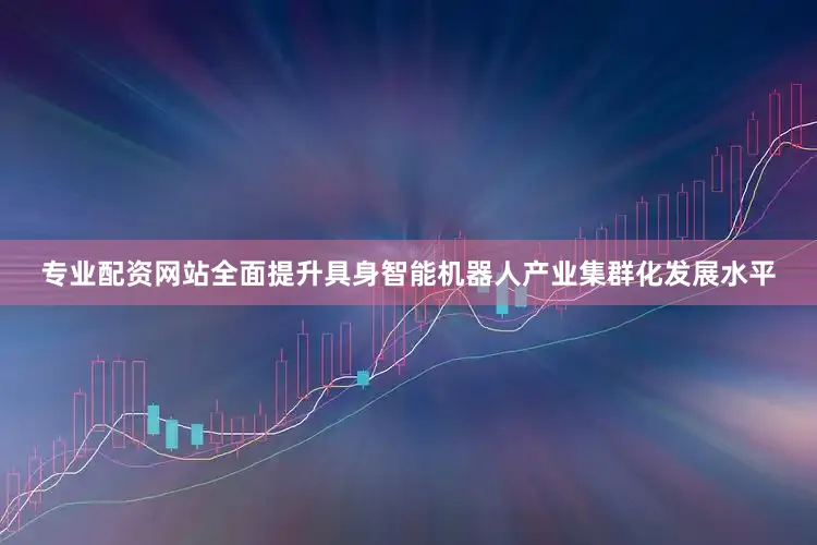 专业配资网站全面提升具身智能机器人产业集群化发展水平