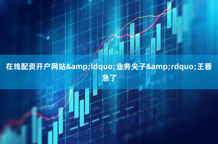 在线配资开户网站&ldquo;业务尖子&rdquo;王蓉急了