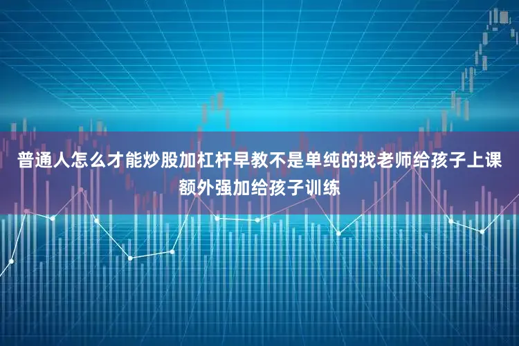 普通人怎么才能炒股加杠杆早教不是单纯的找老师给孩子上课额外强加给孩子训练