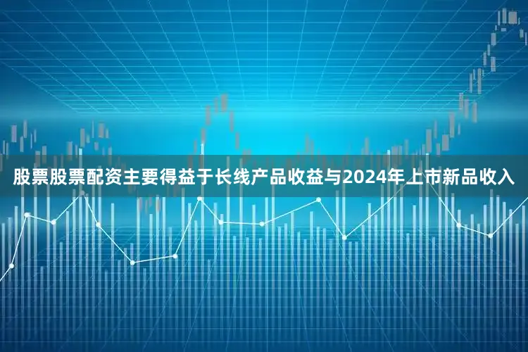 股票股票配资主要得益于长线产品收益与2024年上市新品收入