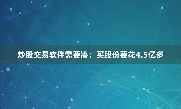 炒股交易软件需要凑：买股份要花4.5亿多