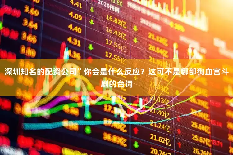 深圳知名的配资公司”你会是什么反应？这可不是哪部狗血宫斗剧的台词